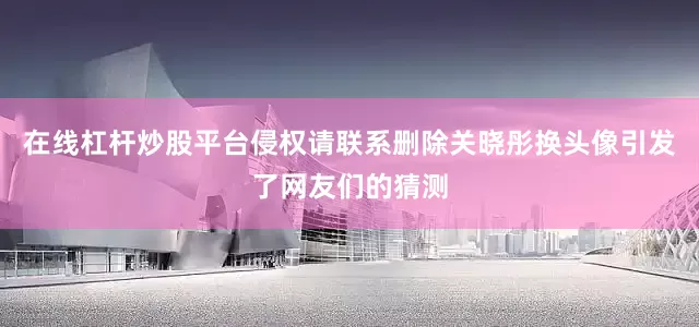 在线杠杆炒股平台侵权请联系删除关晓彤换头像引发了网友们的猜测
