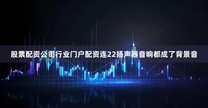股票配资公司行业门户配资连22扬声器音响都成了背景音