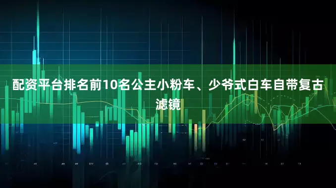 配资平台排名前10名公主小粉车、少爷式白车自带复古滤镜