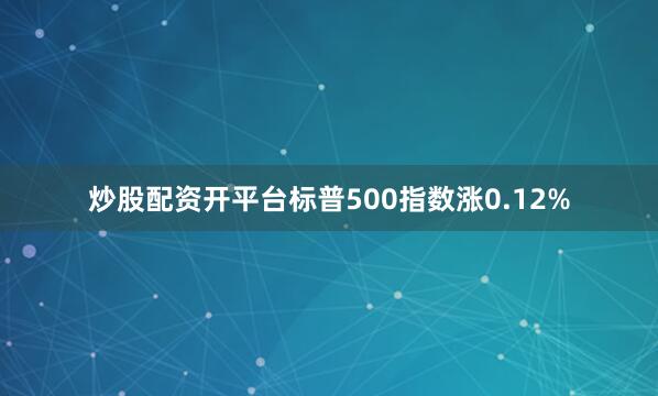 炒股配资开平台标普500指数涨0.12%