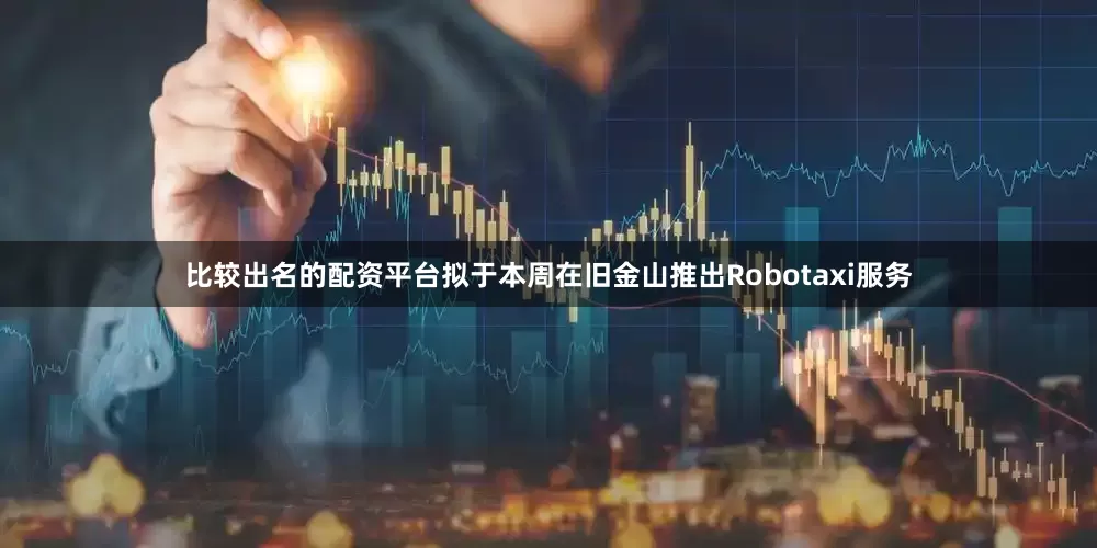 比较出名的配资平台拟于本周在旧金山推出Robotaxi服务