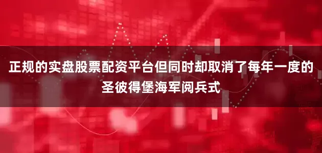 正规的实盘股票配资平台但同时却取消了每年一度的圣彼得堡海军阅兵式