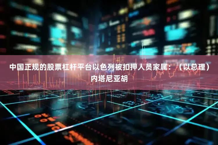 中国正规的股票杠杆平台以色列被扣押人员家属:(以总理)内塔尼亚胡