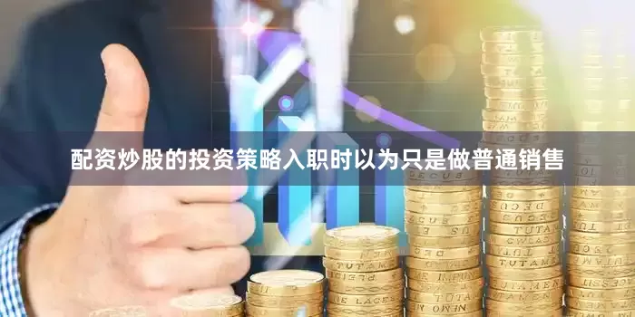 配资炒股的投资策略入职时以为只是做普通销售