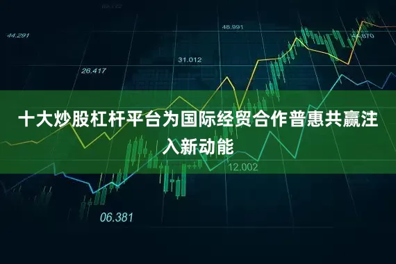 十大炒股杠杆平台为国际经贸合作普惠共赢注入新动能