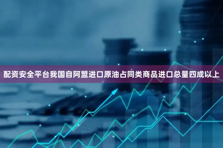 配资安全平台我国自阿盟进口原油占同类商品进口总量四成以上