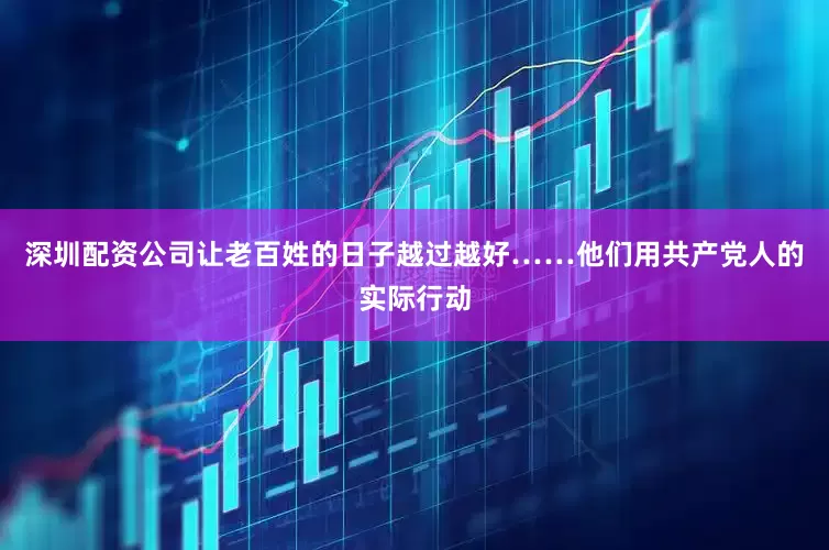 深圳配资公司让老百姓的日子越过越好……他们用共产党人的实际行动
