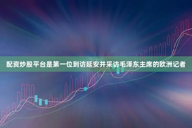 配资炒股平台是第一位到访延安并采访毛泽东主席的欧洲记者