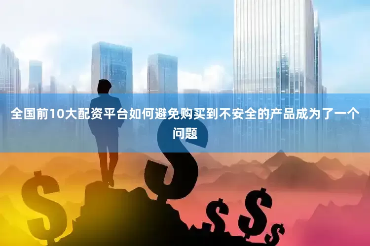 全国前10大配资平台如何避免购买到不安全的产品成为了一个问题