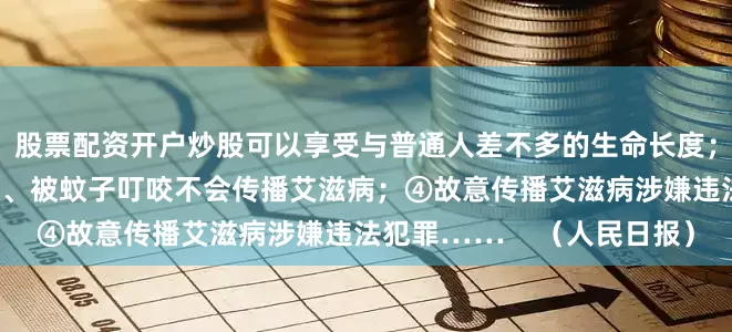 股票配资开户炒股可以享受与普通人差不多的生命长度；③接吻、共用泳池或马桶、被蚊子叮咬不会传播艾滋病；④故意传播艾滋病涉嫌违法犯罪……    （人民日报）
