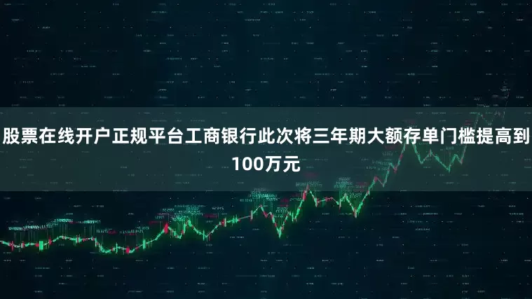 股票在线开户正规平台工商银行此次将三年期大额存单门槛提高到100万元
