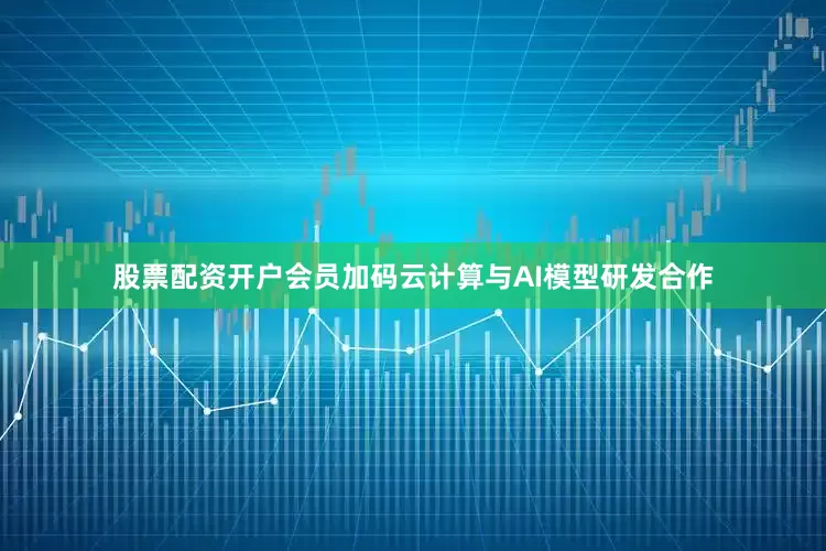 股票配资开户会员加码云计算与AI模型研发合作