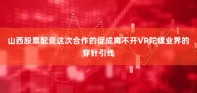 山西股票配资这次合作的促成离不开VR陀螺业界的穿针引线