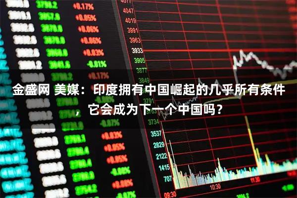 金盛网 美媒：印度拥有中国崛起的几乎所有条件，它会成为下一个中国吗？