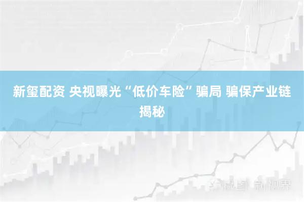 新玺配资 央视曝光“低价车险”骗局 骗保产业链揭秘