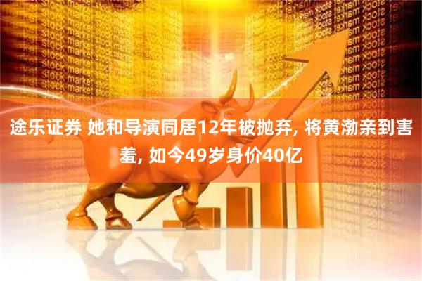途乐证券 她和导演同居12年被抛弃, 将黄渤亲到害羞, 如今49岁身价40亿