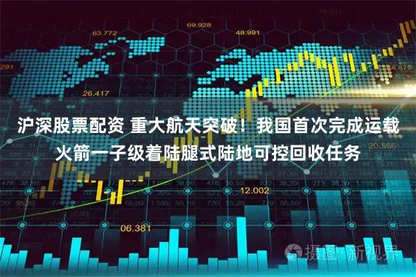 沪深股票配资 重大航天突破！我国首次完成运载火箭一子级着陆腿式陆地可控回收任务
