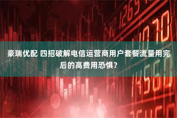 豪瑞优配 四招破解电信运营商用户套餐流量用完后的高费用恐惧？