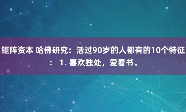 钜阵资本 哈佛研究：活过90岁的人都有的10个特征： 1. 喜欢独处，爱看书。