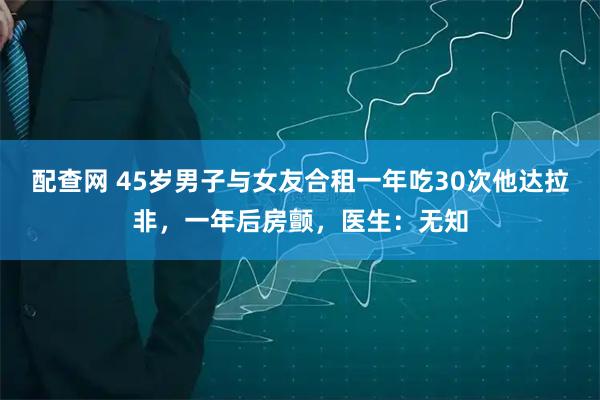 配查网 45岁男子与女友合租一年吃30次他达拉非，一年后房颤，医生：无知